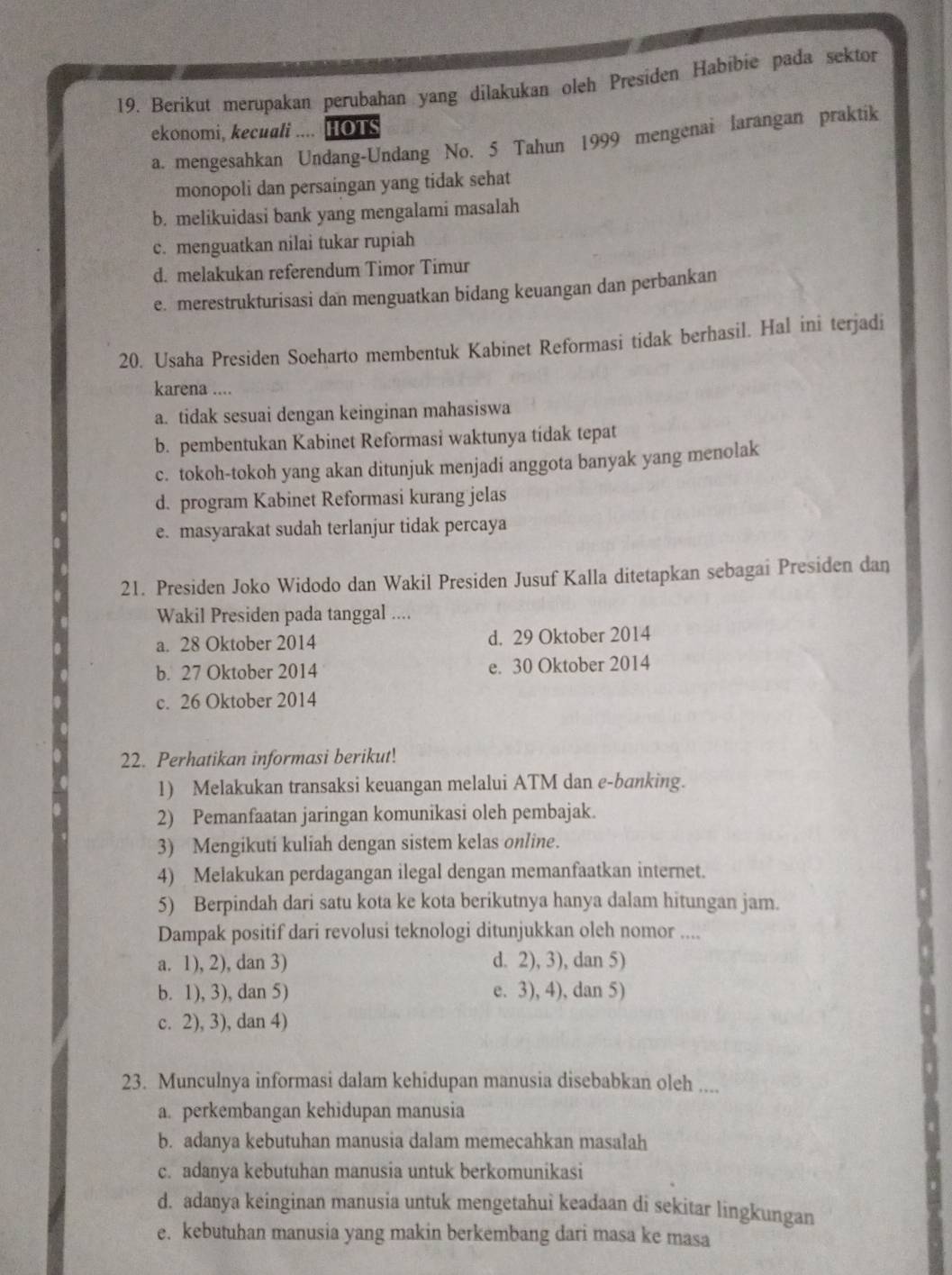 Berikut merupakan perubahan yang dilakukan oleh Presiden Habibie pada sektor
ekonomi, kecuali .... HOTS
a. mengesahkan Undang-Undang No. 5 Tahun 1999 mengenai larangan praktik
monopoli dan persaingan yang tidak sehat
b. melikuidasi bank yang mengalami masalah
c. menguatkan nilai tukar rupiah
d. melakukan referendum Timor Timur
e. merestrukturisasi dan menguatkan bidang keuangan dan perbankan
20. Usaha Presiden Soeharto membentuk Kabinet Reformasi tidak berhasil. Hal ini terjadi
karena ....
a. tidak sesuai dengan keinginan mahasiswa
b. pembentukan Kabinet Reformasi waktunya tídak tepat
c. tokoh-tokoh yang akan ditunjuk menjadi anggota banyak yang menolak
d. program Kabinet Reformasi kurang jelas
e. masyarakat sudah terlanjur tidak percaya
21. Presiden Joko Widodo dan Wakil Presiden Jusuf Kalla ditetapkan sebagai Presiden dan
Wakil Presiden pada tanggal ....
a. 28 Oktober 2014 d. 29 Oktober 2014
b. 27 Oktober 2014 e. 30 Oktober 2014
c. 26 Oktober 2014
22. Perhatikan informasi berikut!
1) Melakukan transaksi keuangan melalui ATM dan e-banking.
2) Pemanfaatan jaringan komunikasi oleh pembajak.
3) Mengikuti kuliah dengan sistem kelas online.
4) Melakukan perdagangan ilegal dengan memanfaatkan internet.
5) Berpindah dari satu kota ke kota berikutnya hanya dalam hitungan jam.
Dampak positif dari revolusi teknologi ditunjukkan oleh nomor ....
a. 1), 2), dan 3) d. 2), 3), dan 5)
b. 1), 3), dan 5) e. 3), 4), dan 5)
c. 2), 3), dan 4)
23. Munculnya informasi dalam kehidupan manusia disebabkan oleh ....
a. perkembangan kehidupan manusia
b. adanya kebutuhan manusia dalam memecahkan masalah
c. adanya kebutuhan manusia untuk berkomunikasi
d. adanya keinginan manusia untuk mengetahui keadaan di sekitar lingkungan
e. kebutuhan manusia yang makin berkembang dari masa ke masa