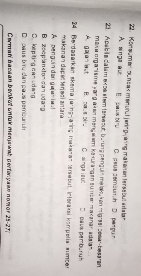 Konsumen puncak menurut jaring-jaring makanan tersebut adalah
A. singa laut B. paus biru C. paus pembunuh D. penguin
23. Apabila dalam ekosistem tersebut, burung penguin melakukan migrasi besar-besaran,
maka organisme yang akan mengalami kekurangan sumber makanan adalah ...
A. gajah laut B. paus biru C singa laut D. paus pembunuh
24. Berdasarkan skema jaring-jaring makanan tersebut, interaksi kompetisi sumber
makanan dapat terjadi antara ....
A. penguin dan gajah laut
B. zooplankton dan udang
C. kepiting dan udang
D. paus biru dan paus pembunuh
Cermati bacaan berikut untuk menjawab pertanyaan nomor 25-27!