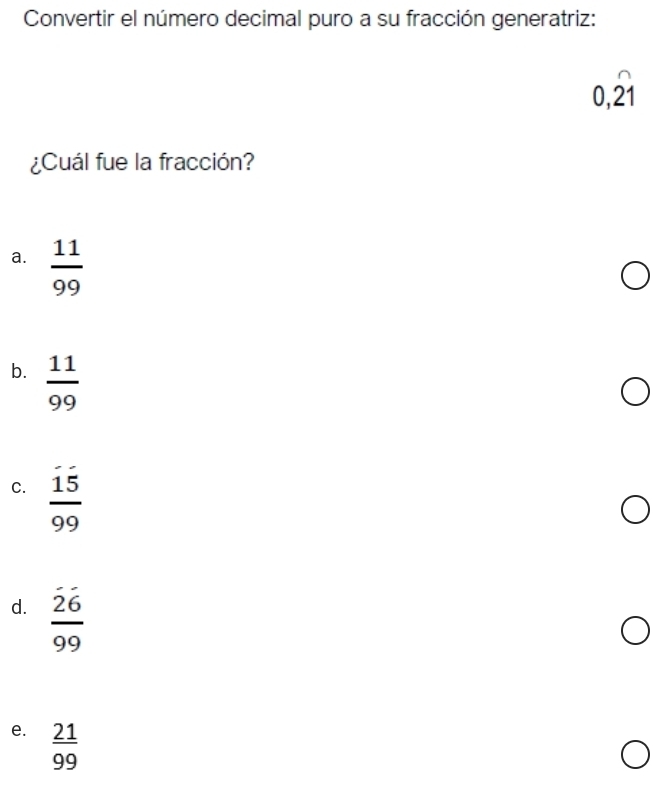 Convertir el número decimal puro a su fracción generatriz:
0,widehat 21
¿Cuál fue la fracción?
a.  11/99 
b.  11/99 
C.  15/99 
d. frac overline 2699
e.  21/99 