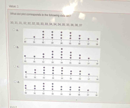 Value: 1 
What dot plot corresponds to the following data set?
3D, 31, 31, 32, 32, 32, 33, 33, 33, 34, 34, 34, 35, 35, 36, 36, 37
a. 
b.