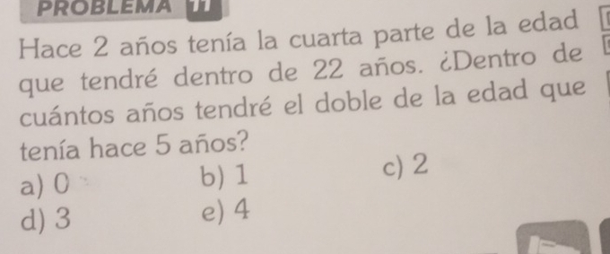 Hace 2 años tenía la cuarta parte de la edad
que tendré dentro de 22 años. ¿Dentro de
cuántos años tendré el doble de la edad que
tenía hace 5 años?
a) 0 b) 1
c) 2
d) 3 e) 4