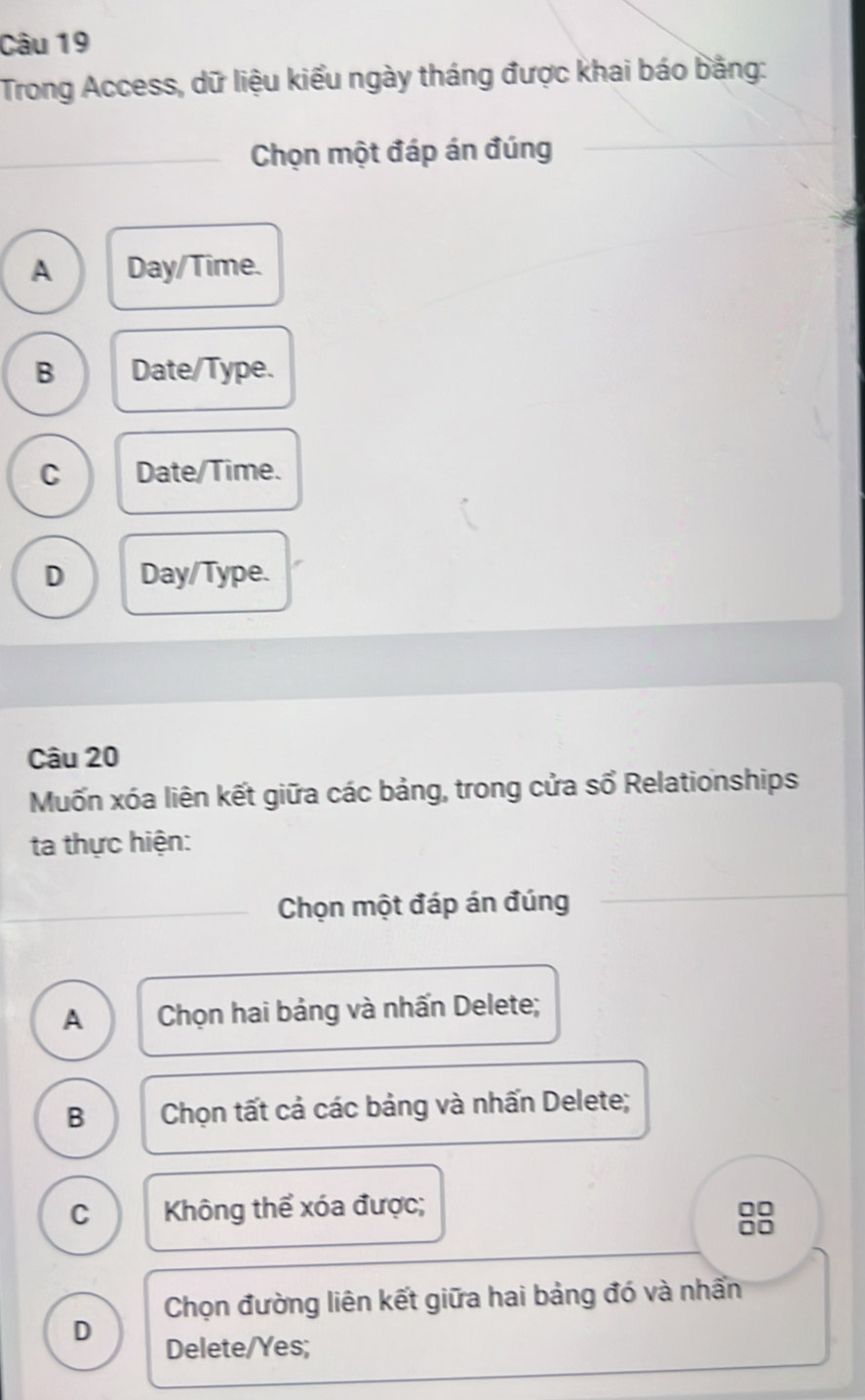 Trong Access, dữ liệu kiểu ngày tháng được khai báo bằng:
_Chọn một đáp án đúng
A Day/Time.
B Date/Type.
C Date/Time.
D Day/Type.
Câu 20
Muốn xóa liên kết giữa các bảng, trong cửa số Relationships
ta thực hiện:
Chọn một đáp án đúng
A Chọn hai bảng và nhấn Delete;
B Chọn tất cả các bảng và nhấn Delete;
C Không thể xóa được;
00
Do
Chọn đường liên kết giữa hai bảng đó và nhấn
D Delete/Yes;