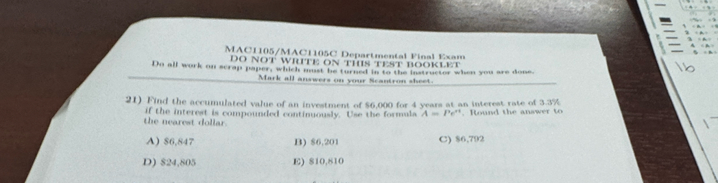 MAC1105/MAC1105C Departmental Final Exam
DO NOT WRITE ON THIS TEST BOOKLET
Do all work on scrap paper, which must be turned in to the instructor when you are done,
Mark all answers on your Scantron sheet.
21) Find the accumulated value of an investment of $6,000 for 4 years at an interest rate of 3.3%
if the interest is compounded continuously. Use the formula A=Pe^(rt). Round the answer to
the nearest dollar.
A) $6,847 B) $6,201 C) $6,792
D) $24,805 E) 810,810