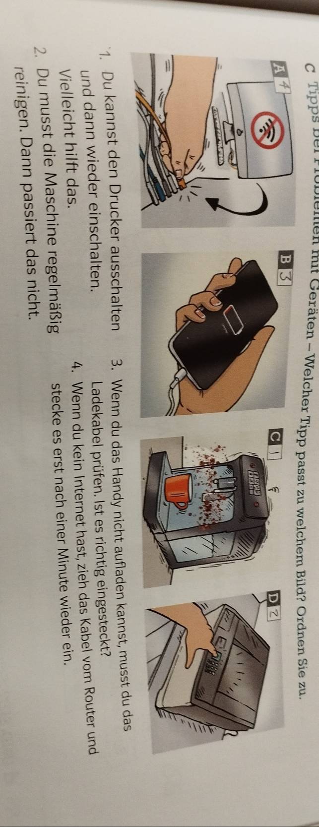 Tipps bei Froblemen mit Geräten - Welcher Tipp passt zu welchem Bild? Ordnen Sie zu. 
C ` 
D Z 
1. Du kannst den Drucker ausschalten 3. Wenn du das Handy nicht aufladen kannst, musst du das 
und dann wieder einschalten. Ladekabel prüfen. Ist es richtig eingesteckt? 
Vielleicht hilft das. 4. Wenn du kein Internet hast, zieh das Kabel vom Router und 
2. Du musst die Maschine regelmäßig stecke es erst nach einer Minute wieder ein. 
reinigen. Dann passiert das nicht.