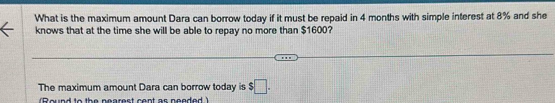 What is the maximum amount Dara can borrow today if it must be repaid in 4 months with simple interest at 8% and she 
knows that at the time she will be able to repay no more than $1600? 
The maximum amount Dara can borrow today is $□. 
(Round to the nearest cent as needed )