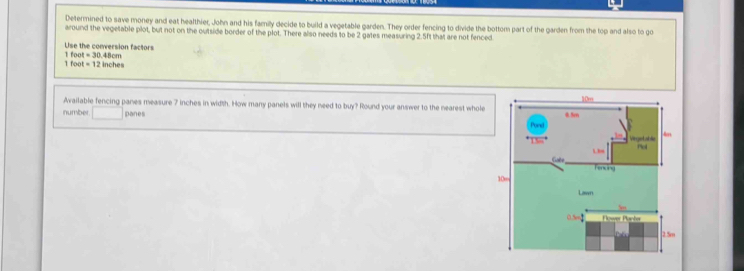 Determined to save money and eat healthier, John and his family decide to build a vegetable garden. They order fencing to divide the bottom part of the garden from the top and also to go 
around the vegetable plot, but not on the outside border of the plot. There also needs to be 2 gates measuring 2.5ft that are not fenced 
Use the conversion factors 1 foo =30
1 foot =1 2 inches 48cm
Available fencing panes measure 7 inches in width. How many panels will they need to buy? Round your answer to the nearest whole 
number. □ panes