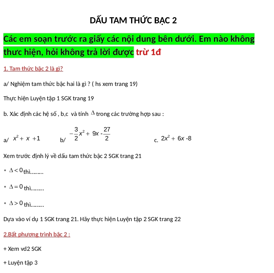 DẤU TAM THỨC BẠC 2 
Các em soạn trước ra giấy các nội dung bên dưới. Em nào không 
thưc hiện, hỏi không trả lời được trừ 1đ 
1. Tam thức bậc 2 là gì? 
a/ Nghiệm tam thức bậc hai là gì ? ( hs xem trang 19) 
Thực hiện Luyện tập 1 SGK trang 19
b. Xác định các hệ số , b, c và tính Á trong các trường hợp sau : 
a/ x^2+x+1 b/ - 3/2 x^2+9x- 27/2 
C. 2x^2+6x-8
Xem trước định lý về dấu tam thức bậc 2 SGK trang 21
△ <0</tex> thì. 
.......
△ =0 thì …....
△ >0 thì …... 
Dựa vào ví dụ 1 SGK trang 21. Hãy thực hiện Luyện tập 2 SGK trang 22
2.Bất phương trình bậc 2 :
+ Xem vd2 SGK 
+ Luyện tập 3