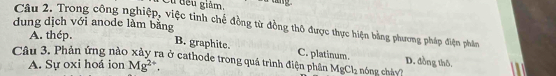 Cu đều giảm. a tang.
dung dịch với anode làm bằng Câu 2. Trong công nghiệp, việc tinh chế đồng từ đồng thô được thực hiện bằng phương pháp điện phần
A. thép.
B. graphite. C. platinum. D. đồng thô.
Câu 3. Phản ứng nào xảy ra ở cathode trong quá trình điện phân MgCl_2 nóng chảy?
A. Sự oxi hoá ion Mg^(2+).