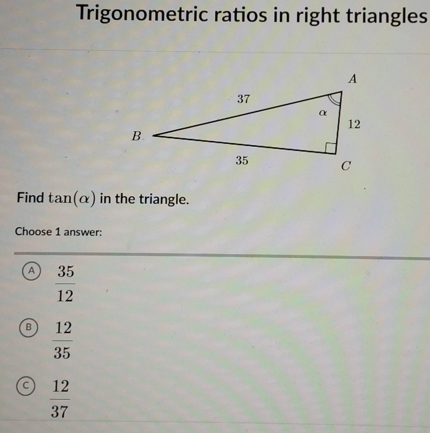 Trigonometric ratios in right triangles
Find tan (alpha ) in the triangle.
Choose 1 answer:
A  35/12 
B  12/35 
a  12/37 