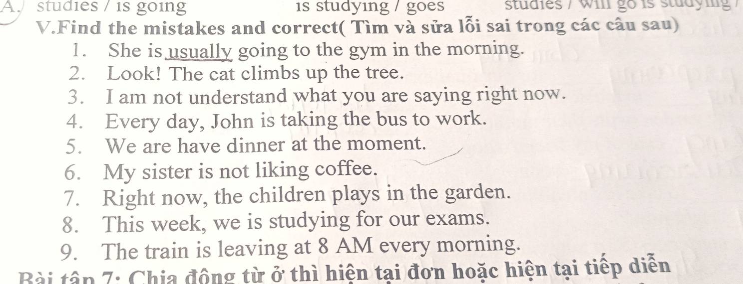 studies / is going is studying / goes studies / will go is studying / 
V.Find the mistakes and correct( Tìm và sửa lỗi sai trong các câu sau) 
1. She is usually going to the gym in the morning. 
2. Look! The cat climbs up the tree. 
3. I am not understand what you are saying right now. 
4. Every day, John is taking the bus to work. 
5. We are have dinner at the moment. 
6. My sister is not liking coffee. 
7. Right now, the children plays in the garden. 
8. This week, we is studying for our exams. 
9. The train is leaving at 8 AM every morning. 
Bài tập 7: Chia động từ ở thì hiện tại đơn hoặc hiện tại tiếp diễn