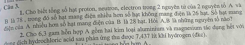 Cho biết tổng số hạt proton, neutron, electron trong 2 nguyên tử của 2 nguyên tố A và 
B là 78 , trong đó số hạt mang điện nhiều hơn số hạt không mang điện là 26 hạt. Số hạt mang 
diện của A nhiều hơn số hạt mang điện của B là 28 hạt. Hỏi A, B là những nguyên tố nào? 
2. Cho 6,3 gam hỗn hợp A gồm hai kim loại aluminium và magnesium tác dụng hết với 
dung dich hydrochloric acid sau phản ứng thu được 7,437 lít khí hydrogen (đkc). 
cong hỗn hợn A