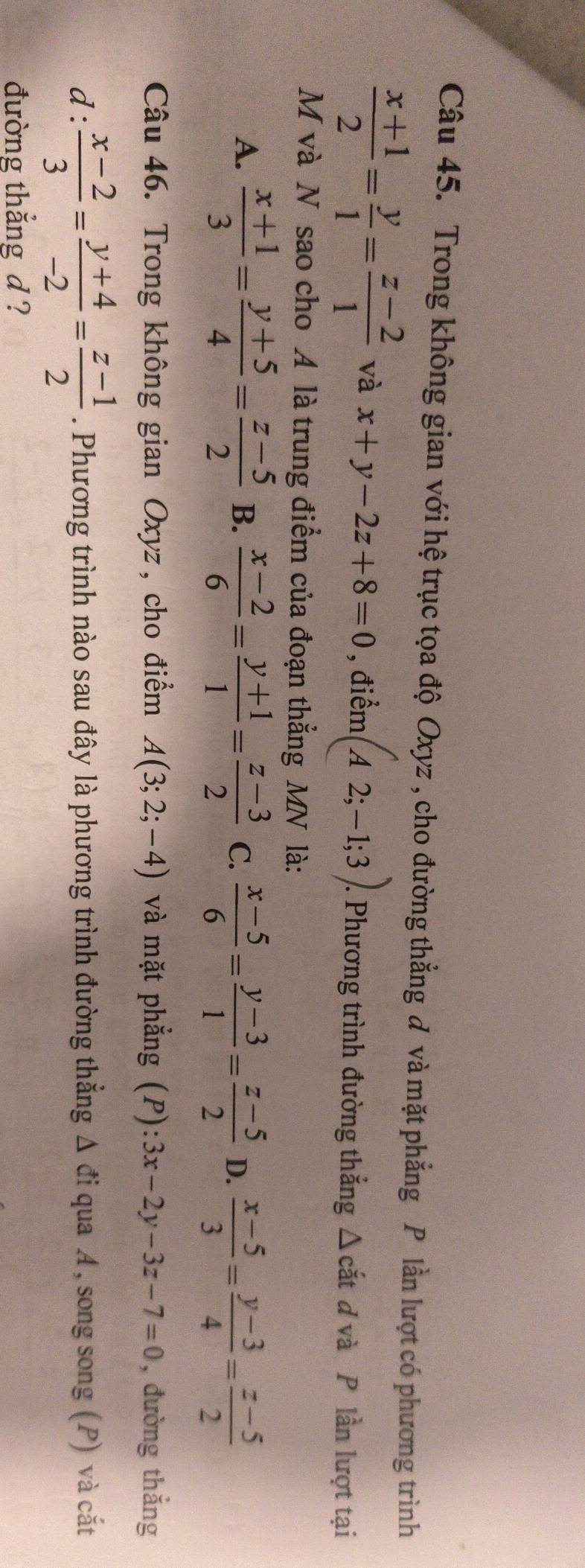 Trong không gian với hệ trục tọa độ Oxyz , cho đường thẳng đ và mặt phẳng P lần lượt có phương trình
 (x+1)/2 = y/1 = (z-2)/1  và x+y-2z+8=0 , điểm (A2;-1;3). 1. Phương trình đường thắng Δ cắt ơ và P lần lượt tại
M và N sao cho A là trung điểm của đoạn thẳng MN là:
A.  (x+1)/3 = (y+5)/4 = (z-5)/2  B.  (x-2)/6 = (y+1)/1 = (z-3)/2  C.  (x-5)/6 = (y-3)/1 = (z-5)/2  D.  (x-5)/3 = (y-3)/4 = (z-5)/2 
Câu 46. Trong không gian Oxyz, cho điểm A(3;2;-4) và mặt phẳng (P) 3x-2y-3z-7=0 , đường thắng
d:  (x-2)/3 = (y+4)/-2 = (z-1)/2 . Phương trình nào sau đây là phương trình đường thẳng Δ đi qua A, song song (P) và cắt
đường thắng d ?