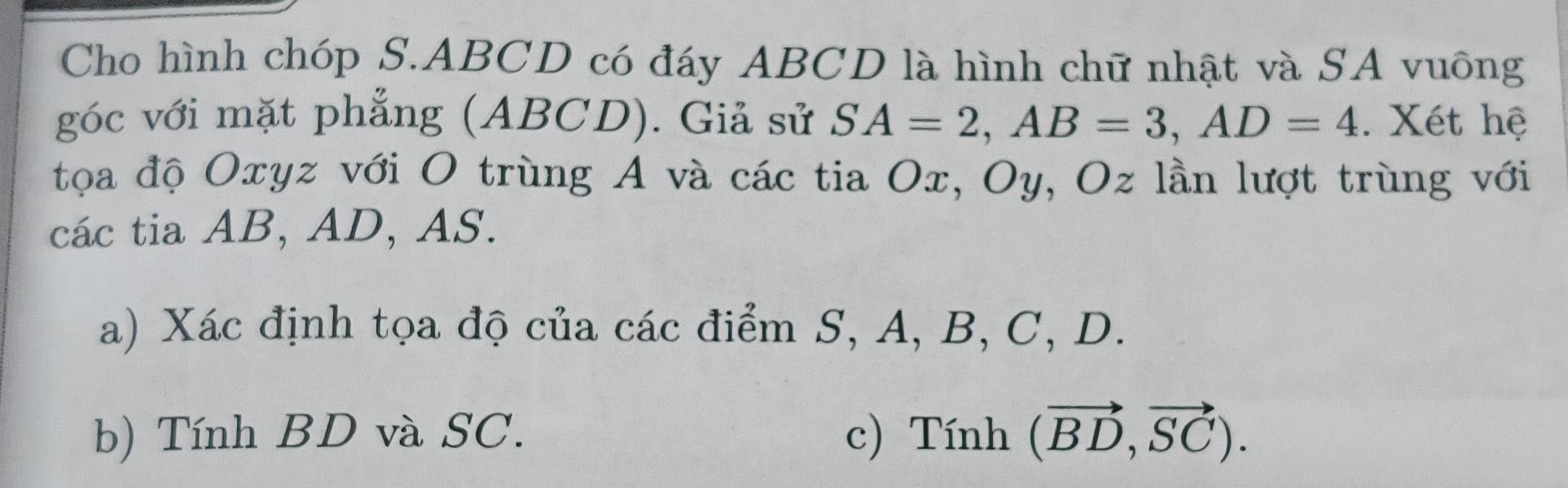 Cho hình chóp S. ABCD có đáy ABCD là hình chữ nhật và SA vuông 
góc với mặt phẳng (ABCD). Giả sử SA=2, AB=3, AD=4. Xét hệ 
tọa độ Oxyz với O trùng A và các tia Ox, Oy, Oz lần lượt trùng với 
các tia AB, AD, AS. 
a) Xác định tọa độ của các điểm S, A, B, C, D. 
b) Tính BD và SC. c) Tính (vector BD,vector SC).