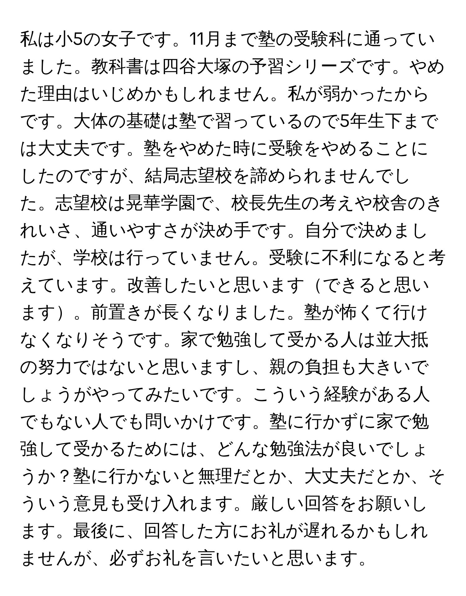 私は小5の女子です。11月まで塾の受験科に通っていました。教科書は四谷大塚の予習シリーズです。やめた理由はいじめかもしれません。私が弱かったからです。大体の基礎は塾で習っているので5年生下までは大丈夫です。塾をやめた時に受験をやめることにしたのですが、結局志望校を諦められませんでした。志望校は晃華学園で、校長先生の考えや校舎のきれいさ、通いやすさが決め手です。自分で決めましたが、学校は行っていません。受験に不利になると考えています。改善したいと思いますできると思います。前置きが長くなりました。塾が怖くて行けなくなりそうです。家で勉強して受かる人は並大抵の努力ではないと思いますし、親の負担も大きいでしょうがやってみたいです。こういう経験がある人でもない人でも問いかけです。塾に行かずに家で勉強して受かるためには、どんな勉強法が良いでしょうか？塾に行かないと無理だとか、大丈夫だとか、そういう意見も受け入れます。厳しい回答をお願いします。最後に、回答した方にお礼が遅れるかもしれませんが、必ずお礼を言いたいと思います。