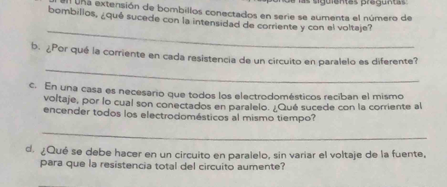 de las siguientes preguntas 
en una extensión de bombillos conectados en serie se aumenta el número de 
bombillos, ¿qué sucede con la intensidad de corriente y con el voltaje? 
_ 
_ 
b. ¿Por qué la corriente en cada resistencia de un circuito en paralelo es diferente? 
c. En una casa es necesario que todos los electrodomésticos reciban el mismo 
voltaje, por lo cual son conectados en paralelo. ¿Qué sucede con la corriente al 
encender todos los electrodomésticos al mismo tiempo? 
_ 
d. ¿Qué se debe hacer en un circuito en paralelo, sin variar el voltaje de la fuente, 
para que la resistencia total del circuito aumente?