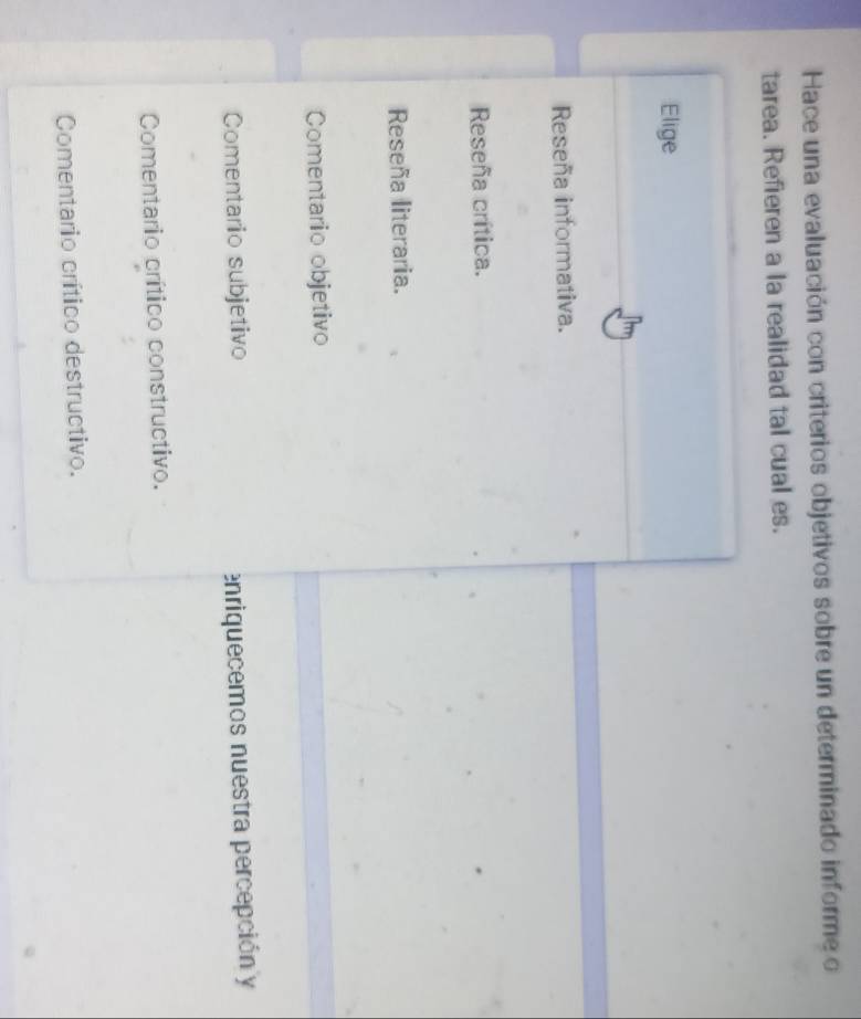 Hace una evaluación con criterios objetivos sobre un determinado informe o
tarea. Refieren a la realidad tal cual es.
Elige
Reseña informativa.
Reseña crítica.
Reseña literaria.
Comentario objetivo
Comentario subjetivo enriquecemos nuestra percepción y
Comentario crítico constructivo.
Comentario crítico destructivo.