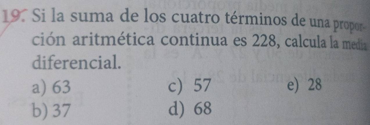 Si la suma de los cuatro términos de una propor
ción aritmética continua es 228, calcula la media
diferencial.
a) 63 c) 57 e) 28
b) 37 d) 68