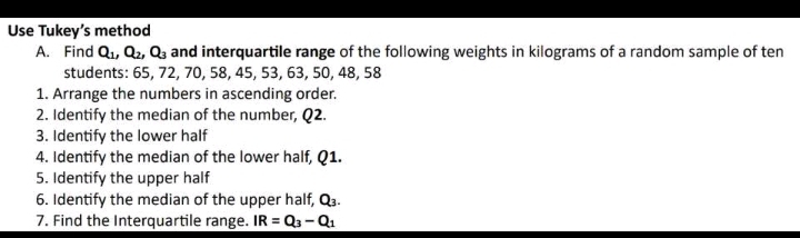 Use Tukey’s method 
A. Find Q_1, Q_2, Q_3 and interquartile range of the following weights in kilograms of a random sample of ten 
students: 65, 72, 70, 58, 45, 53, 63, 50, 48, 58
1. Arrange the numbers in ascending order. 
2. Identify the median of the number, Q2. 
3. Identify the lower half 
4. Identify the median of the lower half, Q1. 
5. Identify the upper half 
6. Identify the median of the upper half, Q_3. 
7. Find the Interquartile range. IR=Q_3-Q_1