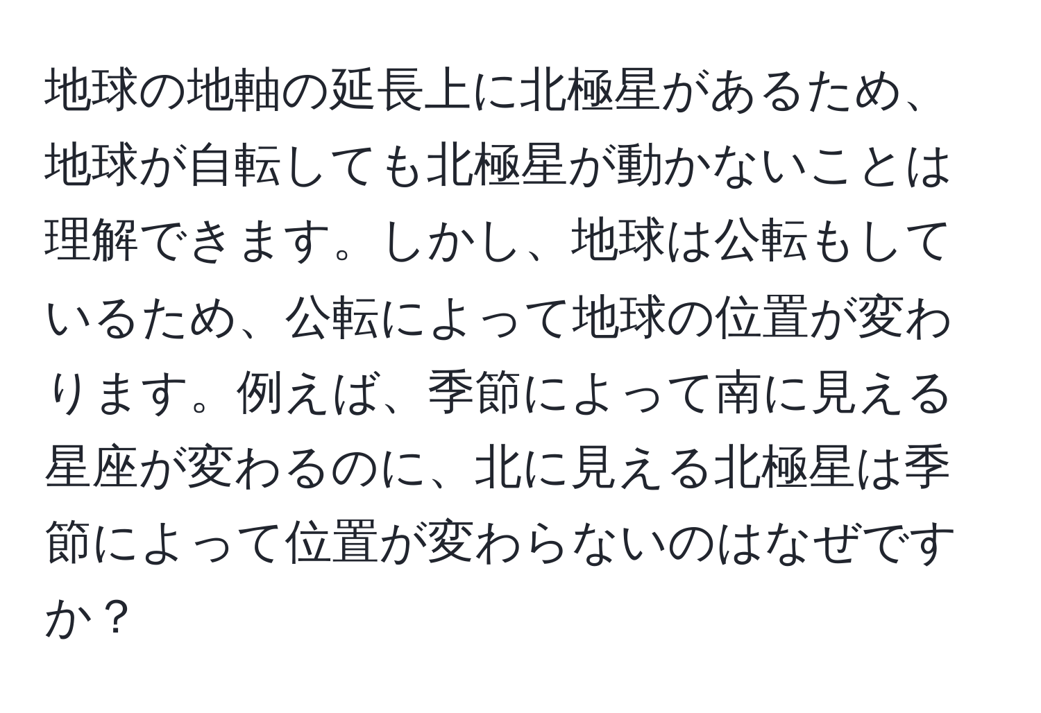 地球の地軸の延長上に北極星があるため、地球が自転しても北極星が動かないことは理解できます。しかし、地球は公転もしているため、公転によって地球の位置が変わります。例えば、季節によって南に見える星座が変わるのに、北に見える北極星は季節によって位置が変わらないのはなぜですか？