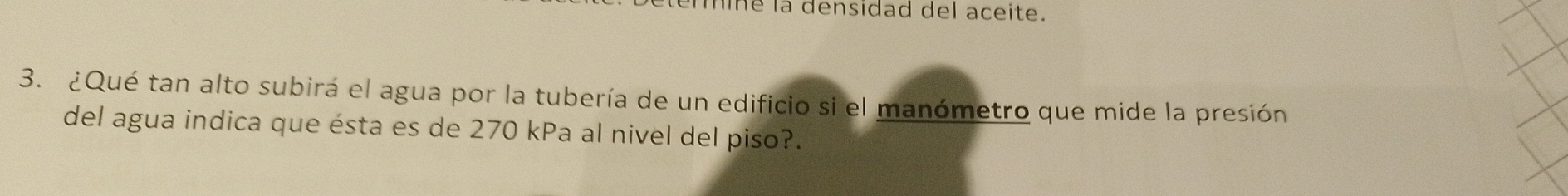 ermine la densidad del aceite. 
3. ¿Qué tan alto subirá el agua por la tubería de un edificio si el manómetro que mide la presión 
del agua indica que ésta es de 270 kPa al nivel del piso?.