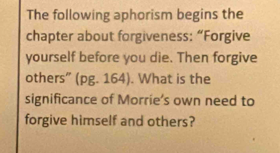 The following aphorism begins the 
chapter about forgiveness: “Forgive 
yourself before you die. Then forgive 
others" (pg. 164). What is the 
significance of Morrie's own need to 
forgive himself and others?