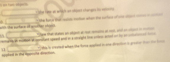 on two objects.
the rate at which an object changes iss velosty.
(). the force that resists motion when the surface of one objest cones in somee l
with the surface of another object.
11.
law that states an object at rest remains at rest, and an object in motion
remains in motion at constant speed and in a straight line unless acted on by an unbalanced force 
12.
this is created when the force applied in one direction is greater than the fores
applied in the opposite direction.