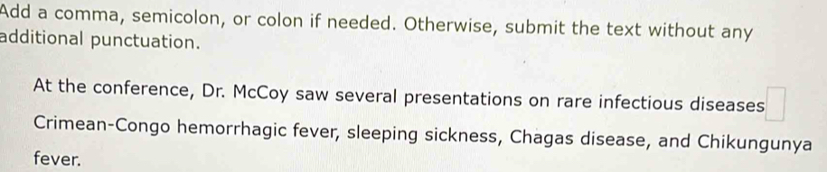 Add a comma, semicolon, or colon if needed. Otherwise, submit the text without any 
additional punctuation. 
At the conference, Dr. McCoy saw several presentations on rare infectious diseases 
Crimean-Congo hemorrhagic fever, sleeping sickness, Chagas disease, and Chikungunya 
fever.