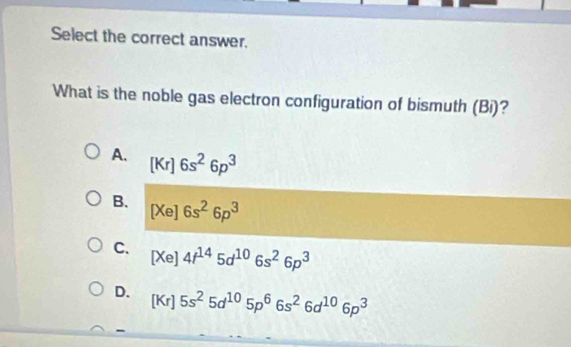 Select the correct answer.
What is the noble gas electron configuration of bismuth (Bi)?
A. [Kr]6s^26p^3
B. [Xe]6s^26p^3
C. [Xe]4f^(14)5d^(10)6s^26p^3
D. [Kr]5s^25d^(10)5p^66s^26d^(10)6p^3