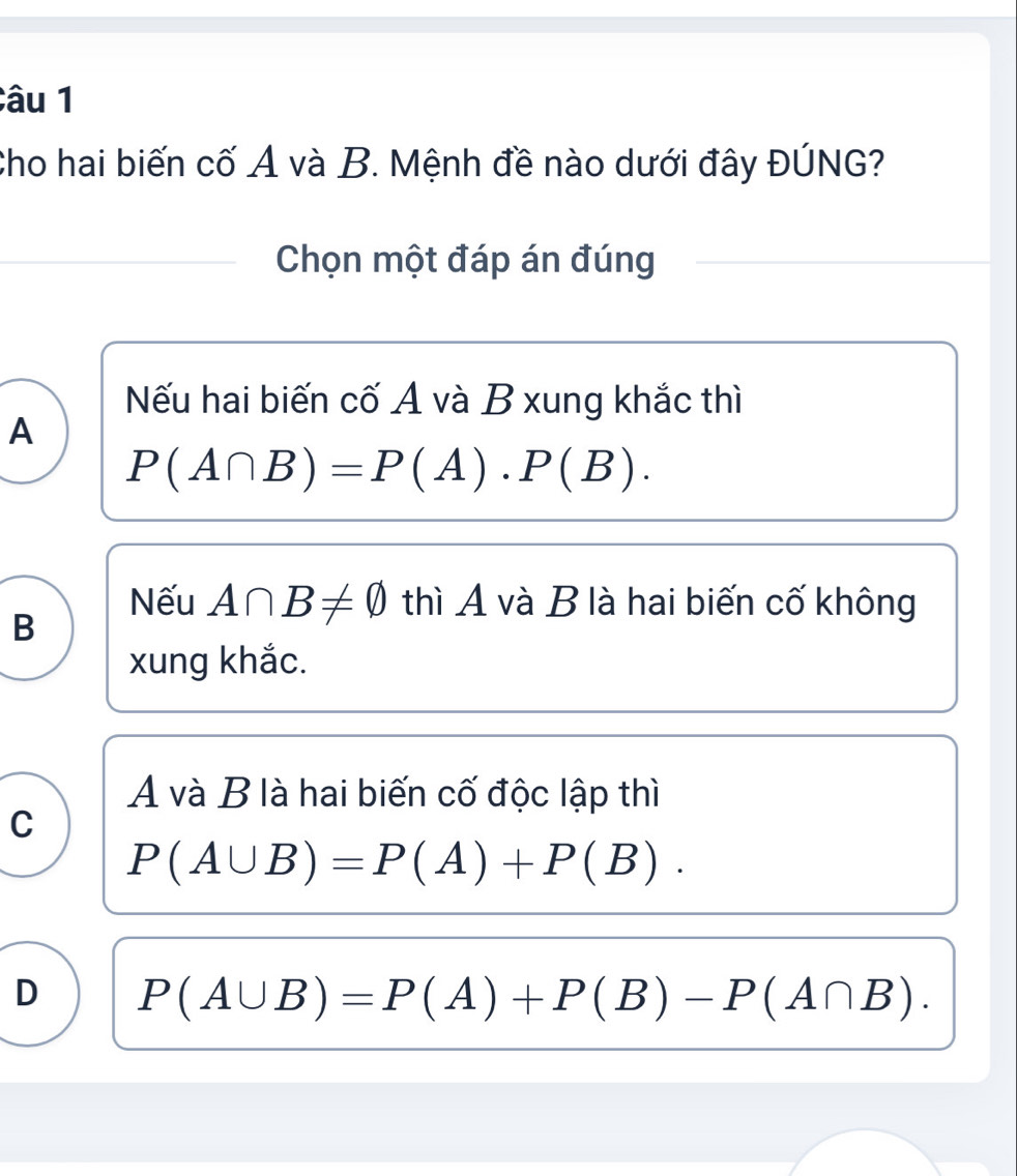 âu 1
Cho hai biến cố A và B. Mệnh đề nào dưới đây ĐÚNG?
Chọn một đáp án đúng
Nếu hai biến cố A và B xung khắc thì
A
P(A∩ B)=P(A)· P(B).
Nếu A∩ B!= varnothing thì A và B là hai biến cố không
B
xung khắc.
A và B là hai biến cố độc lập thì
C
P(A∪ B)=P(A)+P(B).
D P(A∪ B)=P(A)+P(B)-P(A∩ B).