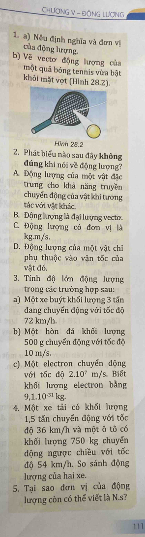 CHƯƠNG V - ĐÔNG LƯợNG
1. a) Nêu định nghĩa và đơn vị
của động lượng.
b) Vẽ vectơ động lượng của
một quả bóng tennis vừa bật
khỏi mặt vợt (Hình 28.2).
Hình 28.2
2. Phát biểu nào sau đây không
đúng khi nói về động lượng?
A. Động lượng của một vật đặc
trưng cho khả năng truyền
chuyển động của vật khi tương
tác với vật khác.
B. Động lượng là đại lượng vecto.
C. Động lượng có đơn vị là
kg. m/s.
D. Động lượng của một vật chỉ
phụ thuộc vào vận tốc của
vật đó.
3. Tính độ lớn động lượng
trong các trường hợp sau:
a) Một xe buýt khối lượng 3 tấn
đang chuyển động với tốc độ
72 km/h.
b) Một hòn đá khối lượng
500 g chuyển động với tốc độ
10 m/s.
c) Một electron chuyển động
với tốc độ 2.10^7 m/s. Biết
khối lượng electron bằng
9,1.10^(-31)kg. 
4. Một xe tải có khối lượng
1,5 tấn chuyển động với tốc
độ 36 km/h và một ô tô có
khối lượng 750 kg chuyển
động ngược chiều với tốc
độ 54 km/h. So sánh động
lượng của hai xe.
5. Tại sao đơn vị của động
lượng còn có thể viết là N.s?
111