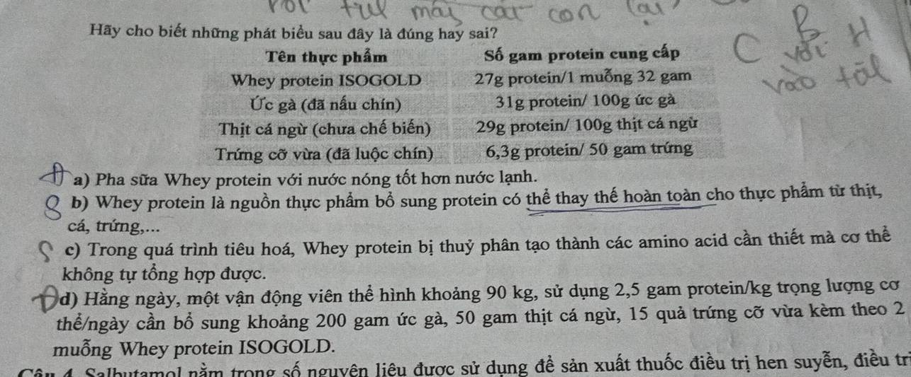 Hãy cho biết những phát biểu sau đây là đúng hay sai? 
Tên thực phẩm Số gam protein cung cấp 
Whey protein ISOGOLD 27g protein/1 muỗng 32 gam 
Ức gà (đã nấu chín) 31g protein/ 100g ức gà 
Thịt cá ngừ (chưa chế biến) 29g protein/ 100g thịt cá ngừ 
Trứng cỡ vừa (đã luộc chín) 6,3g protein/ 50 gam trứng 
Ta) Pha sữa Whey protein với nước nóng tốt hơn nước lạnh. 
b) Whey protein là nguồn thực phẩm bổ sung protein có thể thay thế hoàn toàn cho thực phẩm từ thịt, 
cá, trứng,... 
c) Trong quá trình tiêu hoá, Whey protein bị thuỷ phân tạo thành các amino acid cần thiết mà cơ thể 
không tự tổng hợp được. 
d) Hằng ngày, một vận động viên thể hình khoảng 90 kg, sử dụng 2,5 gam protein/kg trọng lượng cơ 
thể/ngày cần bổ sung khoảng 200 gam ức gà, 50 gam thịt cá ngừ, 15 quả trứng cỡ vừa kèm theo 2
muỗng Whey protein ISOGOLD. 
4 Salbutamol nằm trong số nguyên liệu được sử dụng đề sản xuất thuốc điều trị hen suyễn, điều trị