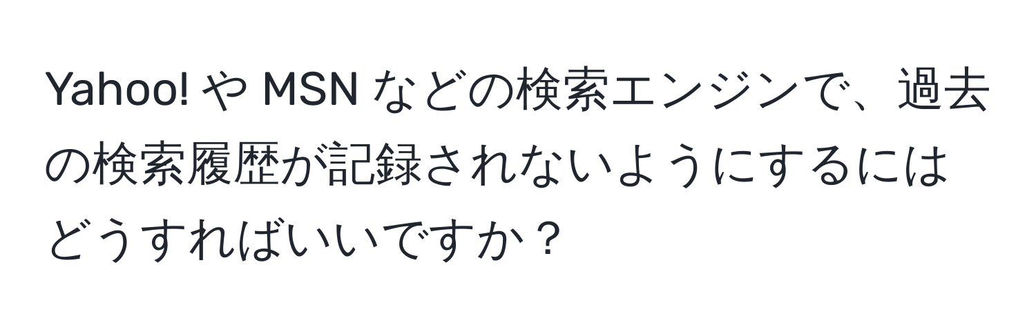 Yahoo! や MSN などの検索エンジンで、過去の検索履歴が記録されないようにするにはどうすればいいですか？