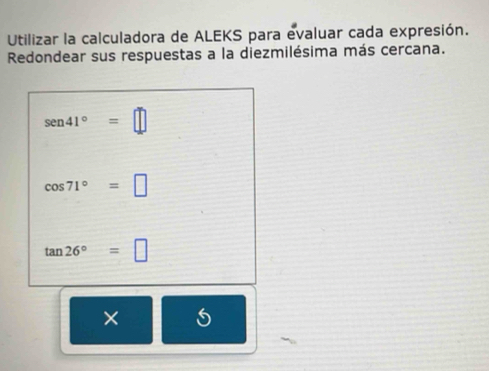 Utilizar la calculadora de ALEKS para evaluar cada expresión. 
Redondear sus respuestas a la diezmilésima más cercana.
sen 41°=□
cos 71°=□
tan 26°=□
×