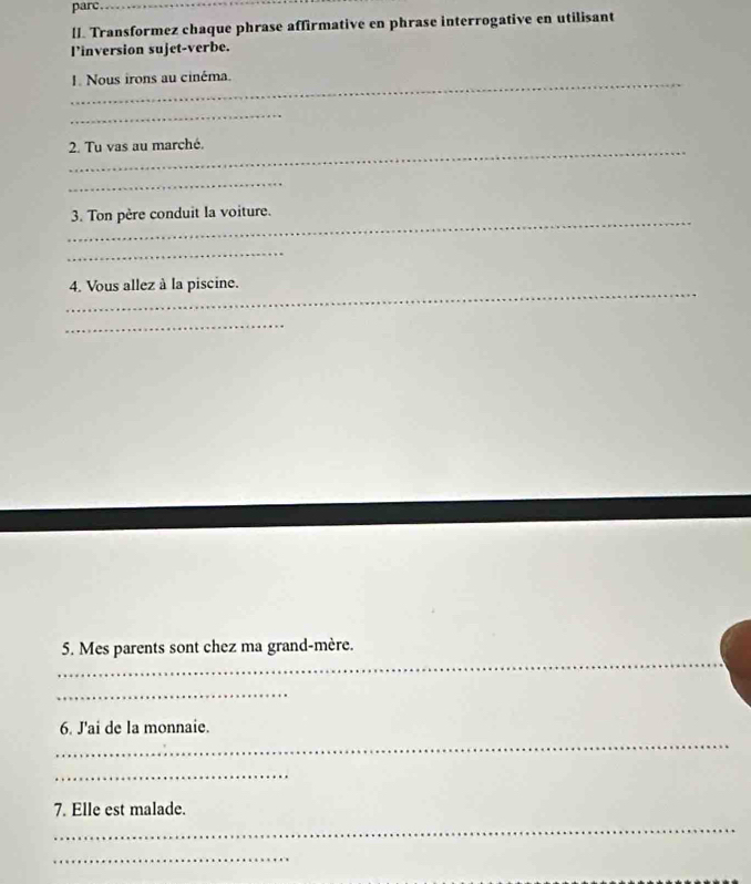 parc_ 
lI. Transformez chaque phrase affirmative en phrase interrogative en utilisant 
l’inversion sujet-verbe. 
_I. Nous irons au cinéma. 
_ 
_2. Tu vas au marché. 
_ 
_3. Ton père conduit la voiture. 
_ 
_ 
4. Vous allez à la piscine. 
_ 
_ 
5. Mes parents sont chez ma grand-mère. 
_ 
_ 
6. J'ai de la monnaie. 
_ 
_ 
7. Elle est malade. 
_