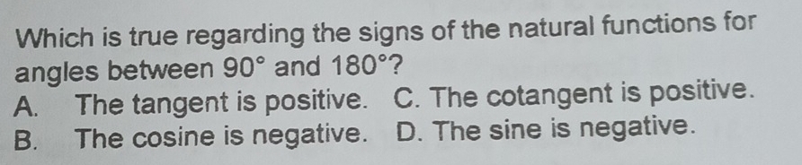 Which is true regarding the signs of the natural functions for
angles between 90° and 180° ?
A. The tangent is positive. C. The cotangent is positive.
B. The cosine is negative. D. The sine is negative.