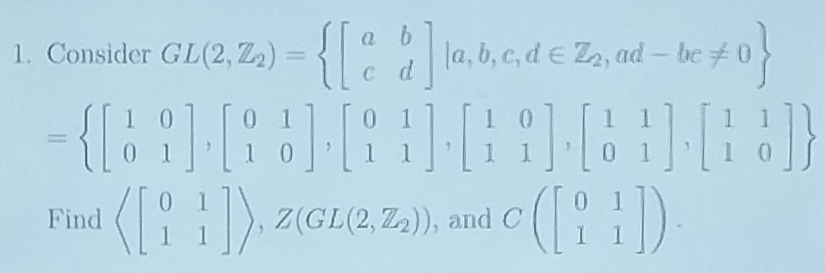 Consider GL(2,Z_2)= beginbmatrix a&b c&dendbmatrix |a,b,c,d∈ Z_2,ad-bc!= 0
= beginbmatrix 1&0 0&1endbmatrix ,beginbmatrix 0&1 1&0endbmatrix ,beginbmatrix 0&1 1&1endbmatrix , beginbmatrix 1&0 1&1endbmatrix , beginbmatrix 1&1 0&1endbmatrix ,beginbmatrix 1&1 1&0endbmatrix 
Find langle beginbmatrix 0&1 1&1endbmatrix rangle ,Z(GL(2,Z_2)) , and Cbeginpmatrix beginbmatrix 0&1 1&1endbmatrix endpmatrix.