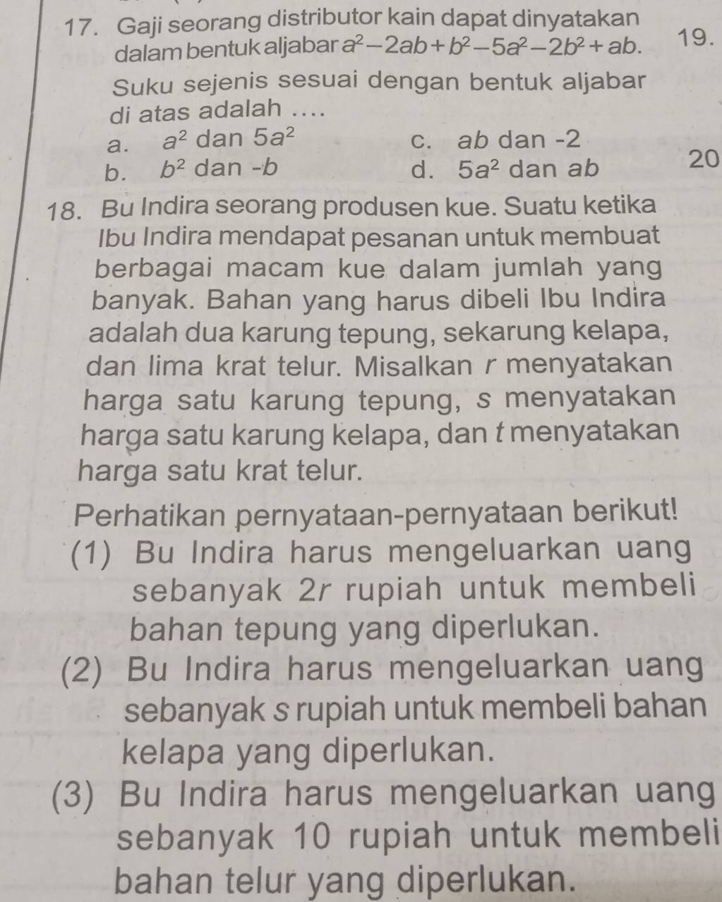 Gaji seorang distributor kain dapat dinyatakan
dalam bentuk aljabar a^2-2ab+b^2-5a^2-2b^2+ab. 19.
Suku sejenis sesuai dengan bentuk aljabar
di atas adalah ....
a. a^2 dan 5a^2 c. ab dan -2
b. b^2 dan -b d. 5a^2 dan ab
20
18. Bu Indira seorang produsen kue. Suatu ketika
Ibu Indira mendapat pesanan untuk membuat
berbagai macam kue dalam jumlah yang
banyak. Bahan yang harus dibeli Ibu Indira
adalah dua karung tepung, sekarung kelapa,
dan lima krat telur. Misalkan r menyatakan
harga satu karung tepung, s menyatakan
harga satu karung kelapa, dan t menyatakan
harga satu krat telur.
Perhatikan pernyataan-pernyataan berikut!
(1) Bu Indira harus mengeluarkan uang
sebanyak 2r rupiah untuk membeli
bahan tepung yang diperlukan.
(2) Bu Indira harus mengeluarkan uang
sebanyak s rupiah untuk membeli bahan
kelapa yang diperlukan.
(3) Bu Indira harus mengeluarkan uang
sebanyak 10 rupiah untuk membeli
bahan telur yang diperlukan.