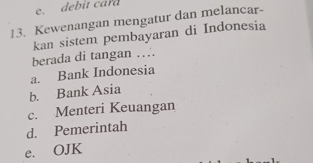 e. debit card
13. Kewenangan mengatur dan melancar-
kan sistem pembayaran di Indonesia
berada di tangan ….
a. Bank Indonesia
b. Bank Asia
c. Menteri Keuangan
d. Pemerintah
e. OJK