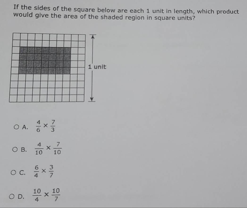 If the sides of the square below are each 1 unit in length, which product
would give the area of the shaded region in square units?
A.  4/6 *  7/3 
B.  4/10 *  7/10 
C.  6/4 *  3/7 
D.  10/4 *  10/7 