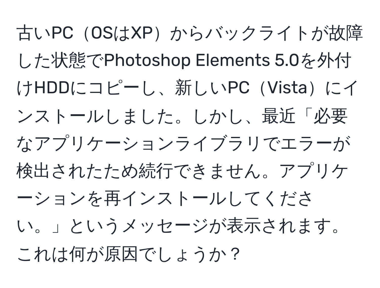 古いPCOSはXPからバックライトが故障した状態でPhotoshop Elements 5.0を外付けHDDにコピーし、新しいPCVistaにインストールしました。しかし、最近「必要なアプリケーションライブラリでエラーが検出されたため続行できません。アプリケーションを再インストールしてください。」というメッセージが表示されます。これは何が原因でしょうか？