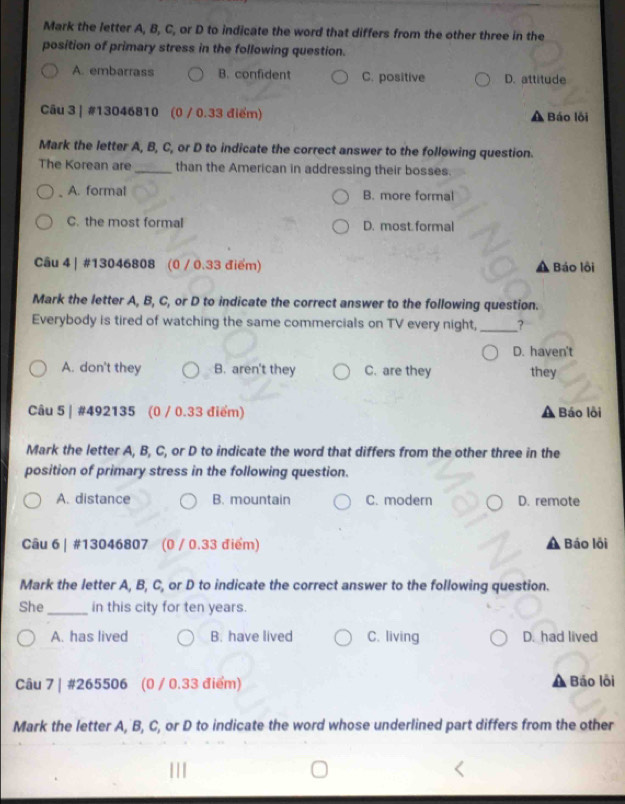 Mark the letter A, B, C, or D to indicate the word that differs from the other three in the
position of primary stress in the following question.
A. embarrass B. confident C. positive D. attitude
Câu 3 | #13046810 (0 / 0.33 điểm) A Báo lồi
Mark the letter A, B, C, or D to indicate the correct answer to the following question.
The Korean are_ than the American in addressing their bosses.
A. formal B. more formal
C. the most formal D. most formal
Câu 4 | #13046808 (0 / 0.33 điểm) Báo lồi
Mark the letter A, B, C, or D to indicate the correct answer to the following question.
Everybody is tired of watching the same commercials on TV every night, _?
D. haven't
A. don't they B. aren't they C. are they they
Câu 5 | #492135 (0 / 0.33 điểm) Báo lỗi
Mark the letter A, B, C, or D to indicate the word that differs from the other three in the
position of primary stress in the following question.
A. distance B. mountain C. modern D. remote
Câu 6 | #13046807 (0 / 0.33 điểm) Báo lội
Mark the letter A, B, C, or D to indicate the correct answer to the following question.
She_ in this city for ten years.
A. has lived B. have lived C. living D. had lived
Câu 7 | #265506 (0 / 0.33 điểm) Báo lỗi
Mark the letter A, B, C, or D to indicate the word whose underlined part differs from the other