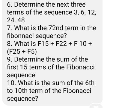 Determine the next three 
terms of the sequence 3, 6, 12,
24, 48
7. What is the 72nd term in the 
fibonnaci sequence? 
8. What is F15+F22+F10+
(F25+F5)
9. Determine the sum of the 
first 15 terms of the Fibonacci 
sequence 
10. What is the sum of the 6th
to 10th term of the Fibonacci 
sequence?