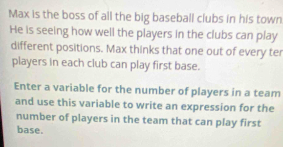 Max is the boss of all the big baseball clubs in his town 
He is seeing how well the players in the clubs can play 
different positions. Max thinks that one out of every ter 
players in each club can play first base. 
Enter a variable for the number of players in a team 
and use this variable to write an expression for the 
number of players in the team that can play first 
base.