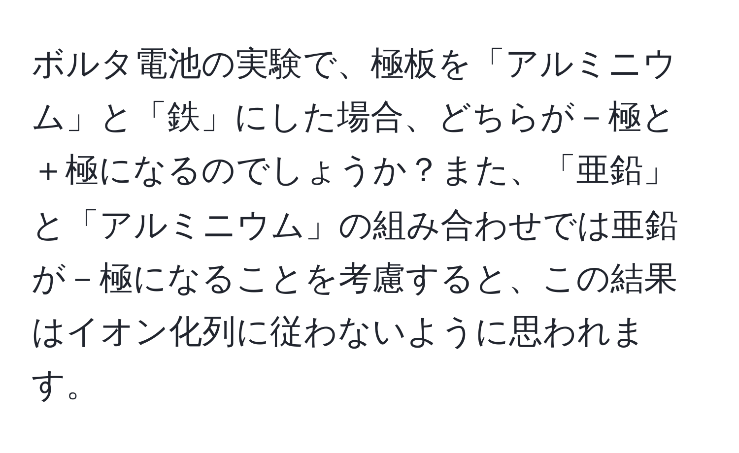 ボルタ電池の実験で、極板を「アルミニウム」と「鉄」にした場合、どちらが－極と＋極になるのでしょうか？また、「亜鉛」と「アルミニウム」の組み合わせでは亜鉛が－極になることを考慮すると、この結果はイオン化列に従わないように思われます。