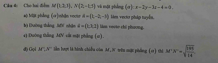 Cho hai điểm M(1;2;3), N(2;-1;5) và mặt phẳng (α): x-2y-3z-4=0.
a) Mặt phẳng (α)nhận vectơ vector n=(1;-2;-3) làm vectơ pháp tuyến.
b) Đường thẳng MN nhận vector u=(1;3;2) làm vectơ chỉ phương.
c) Đường thẳng MN cắt mặt phẳng (α).
d) Gọi M', N' lần lượt là hình chiếu của M, N trên mặt phẳng (α) thì M'N'=sqrt(frac 195)14.