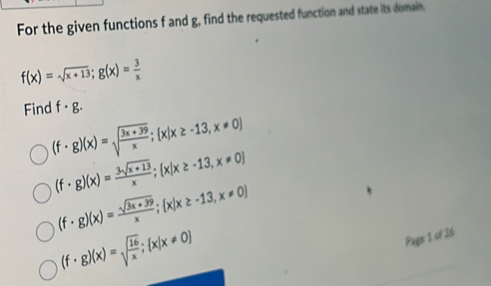 For the given functions f and g, find the requested function and state its domain.
f(x)=sqrt(x+13); g(x)= 3/x 
Find f· g.
(f· g)(x)=sqrt(frac 3x+39)x; x|x≥ -13,x!= 0
(f· g)(x)= (3sqrt(x+13))/x ; x|x≥ -13,x!= 0
(f· g)(x)= (sqrt(3x+39))/x ; x|x≥ -13,x!= 0
(f· g)(x)=sqrt(frac 16)x; x|x!= 0
Pague 1 of 26