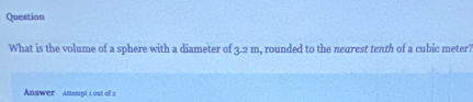 Question 
What is the volume of a sphere with a diameter of 3.2m , rounded to the nearest tenth of a cubic meter 
Answer Amempt i ost of s