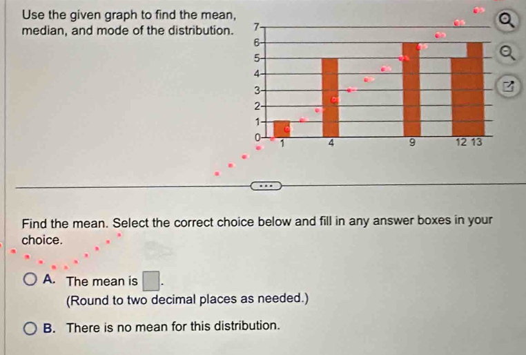 Use the given graph to find the mean,
median, and mode of the distribution.
z
Find the mean. Select the correct choice below and fill in any answer boxes in your
choice.
A. The mean is □. 
(Round to two decimal places as needed.)
B. There is no mean for this distribution.