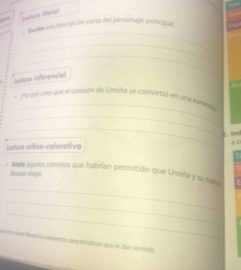 Tipo 
duna Lectura literal 
Thee 
_ 
Escribe una descripción corta del personaje principal. 
Esp 
_ 
_ 
Lectura inferencial 
Ac 
_ 
Por qué crees que el corazón de Umiña se convirtió en una esmerad 
_ 
_ 
2. Ind 
Lectura crítico-valorativa 
a c 
T 
1 
Anota algunos consejos que habrían permitido que Umiña y su madran 
llevaran mejor. 
_ 
_ 
_ 
ocer en un texto literario los elementos característicos que le dan sentido.