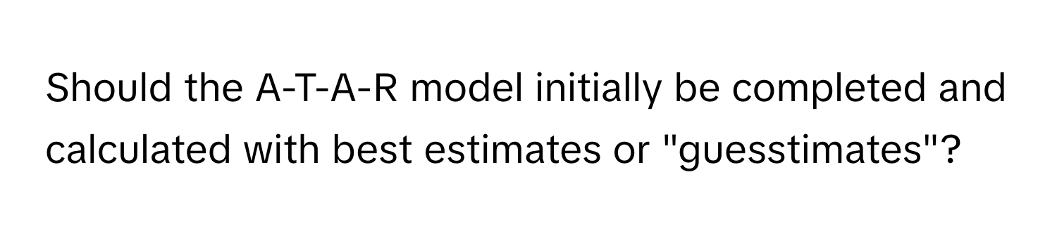 Should the A-T-A-R model initially be completed and calculated with best estimates or "guesstimates"?